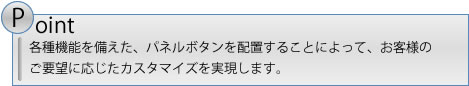 各種機能を備えた、パネルボタンを配置することによって、お客様のご要望に応じたカスタマイズを実現します。
